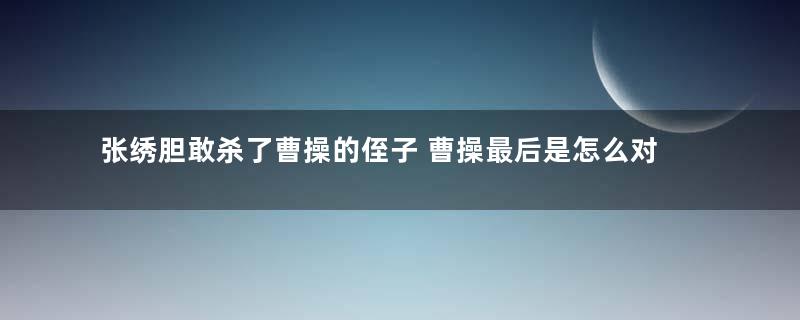 张绣胆敢杀了曹操的侄子 曹操最后是怎么对待他的